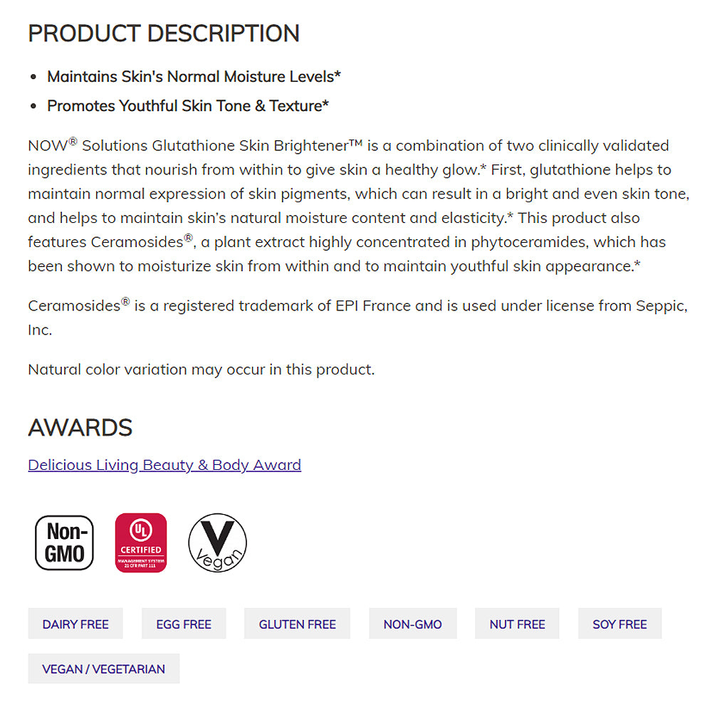 NOW Solutions, Glutathione Skin Brightener with Ceramosides, Moisturizing and Illuminating, 30 Veg Capsules - $46.90 I BLOOM CONCEPT NOW Solutions, Glutathione Skin Brightener with Ceramosides, Moisturizing and Illuminating, 30 Veg Capsules - $46.90 I BLOOM CONCEPT